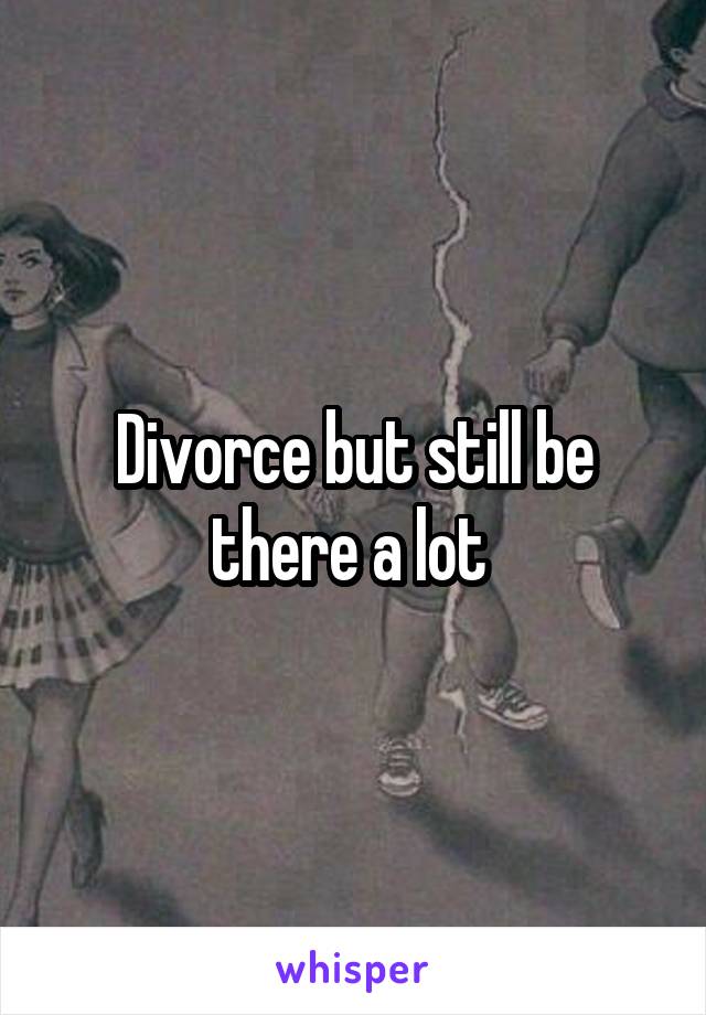 Divorce but still be there a lot 