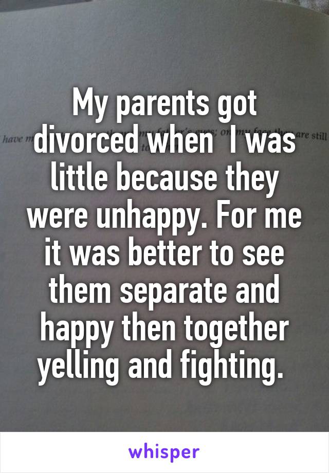 My parents got divorced when  I was little because they were unhappy. For me it was better to see them separate and happy then together yelling and fighting. 