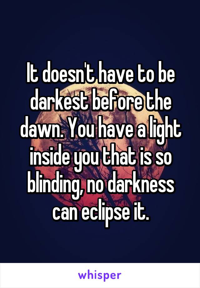 It doesn't have to be darkest before the dawn. You have a light inside you that is so blinding, no darkness can eclipse it.