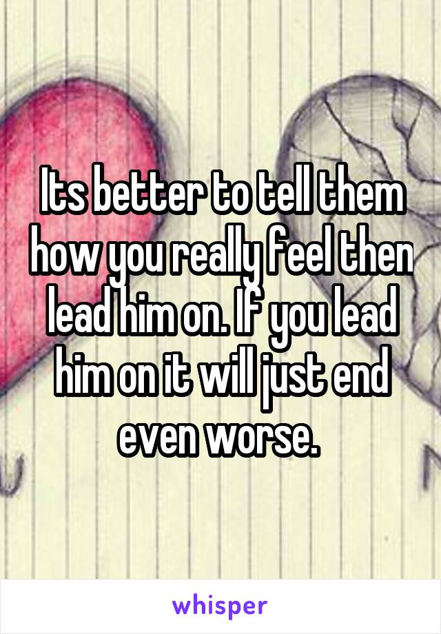 Its better to tell them how you really feel then lead him on. If you lead him on it will just end even worse. 