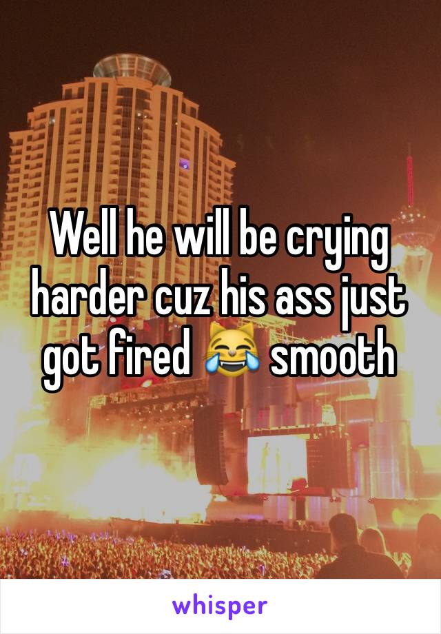 Well he will be crying harder cuz his ass just got fired 😹 smooth 
