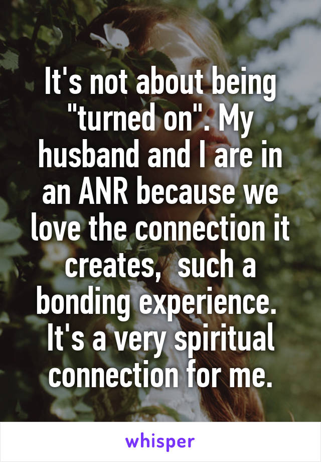 It's not about being "turned on". My husband and I are in an ANR because we love the connection it creates,  such a bonding experience.  It's a very spiritual connection for me.