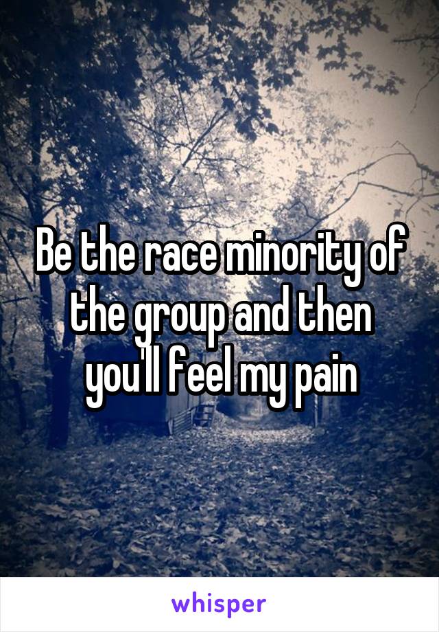 Be the race minority of the group and then you'll feel my pain