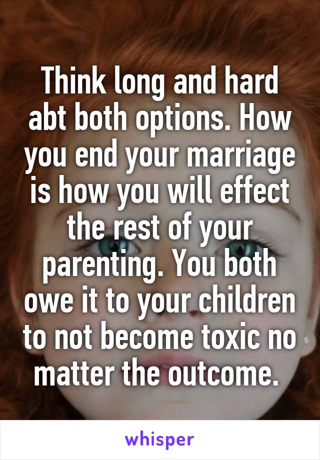 Think long and hard abt both options. How you end your marriage is how you will effect the rest of your parenting. You both owe it to your children to not become toxic no matter the outcome. 