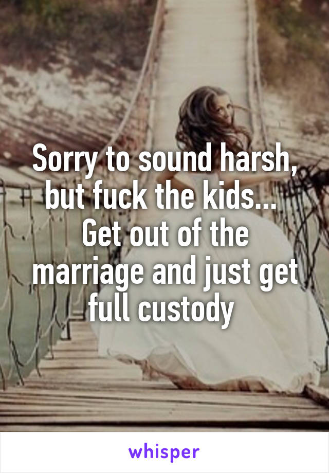 Sorry to sound harsh, but fuck the kids... 
Get out of the marriage and just get full custody 