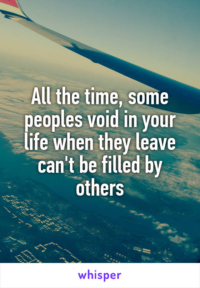 All the time, some peoples void in your life when they leave can't be filled by others