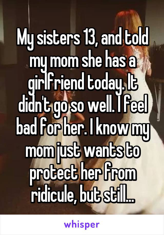 My sisters 13, and told my mom she has a girlfriend today. It didn't go so well. I feel bad for her. I know my mom just wants to protect her from ridicule, but still...