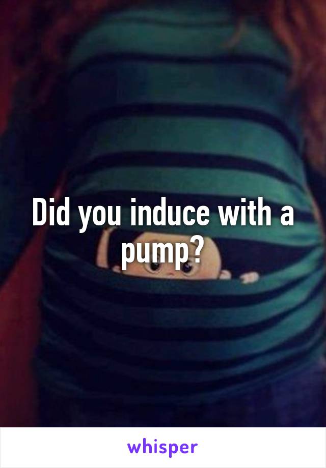 Did you induce with a pump?