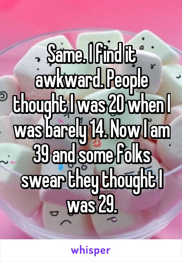 Same. I find it awkward. People thought I was 20 when I was barely 14. Now I am 39 and some folks swear they thought I was 29.
