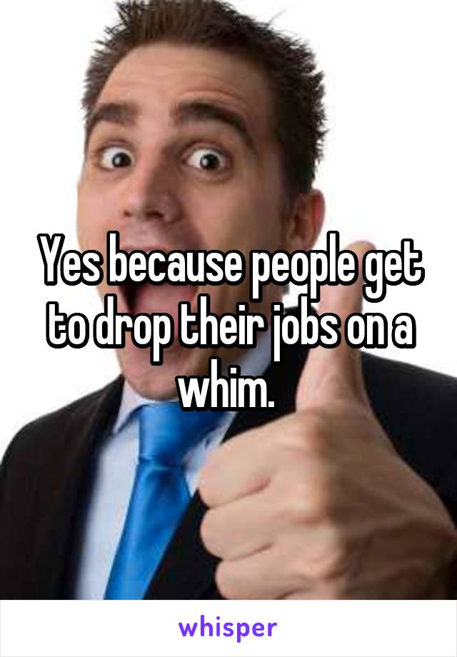 Yes because people get to drop their jobs on a whim. 