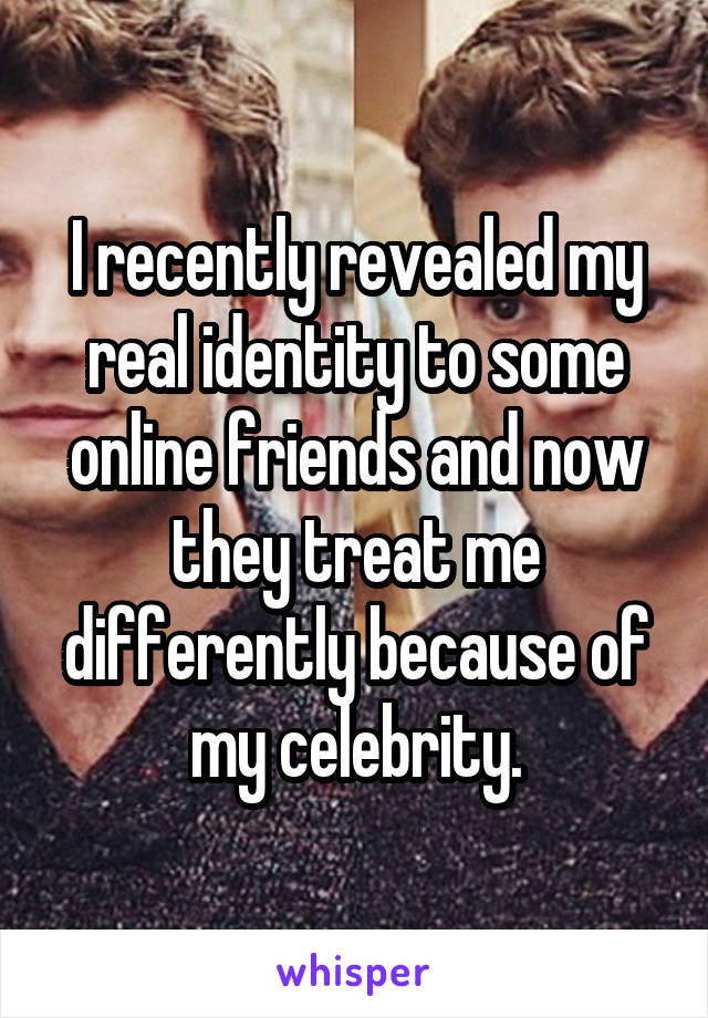 I recently revealed my real identity to some online friends and now they treat me differently because of my celebrity.