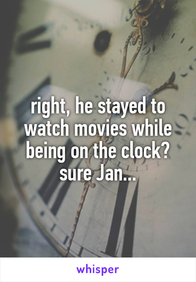 right, he stayed to watch movies while being on the clock? sure Jan...