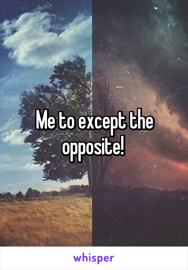 Me to except the opposite! 