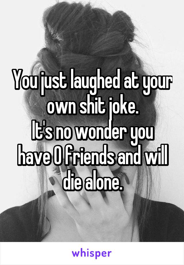 You just laughed at your own shit joke.
It's no wonder you have 0 friends and will die alone.