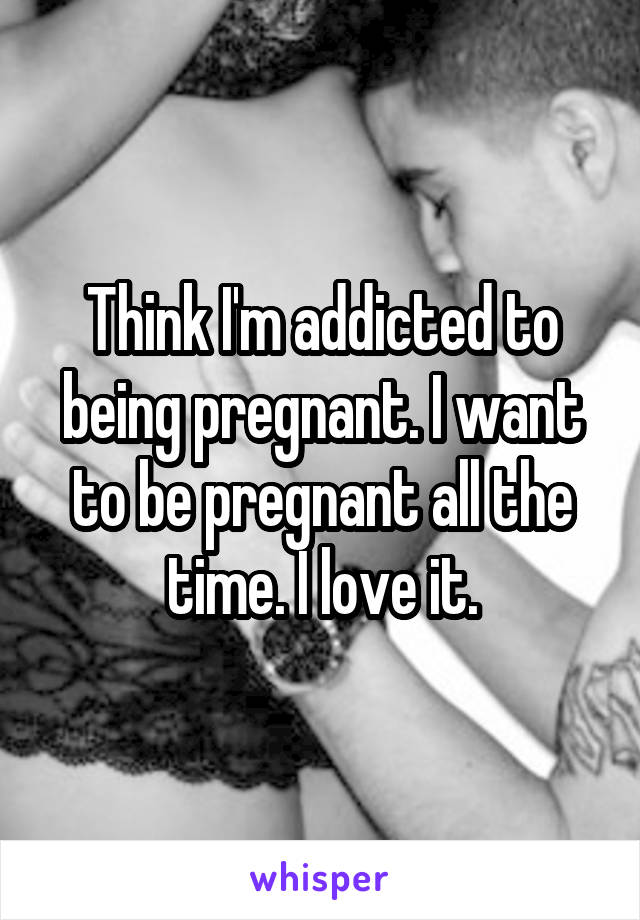 Think I'm addicted to being pregnant. I want to be pregnant all the time. I love it.
