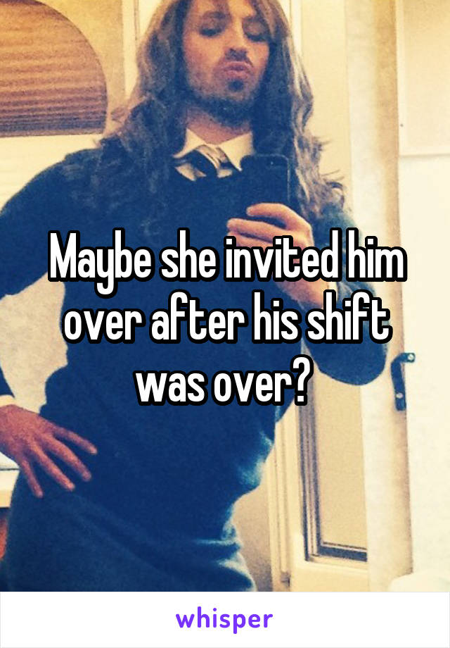 Maybe she invited him over after his shift was over? 