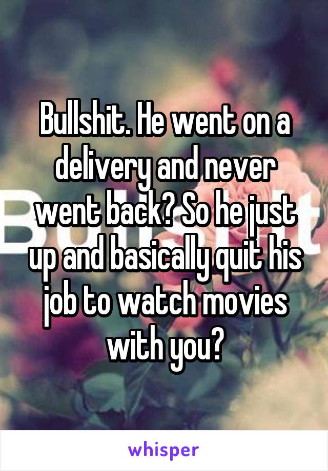 Bullshit. He went on a delivery and never went back? So he just up and basically quit his job to watch movies with you?