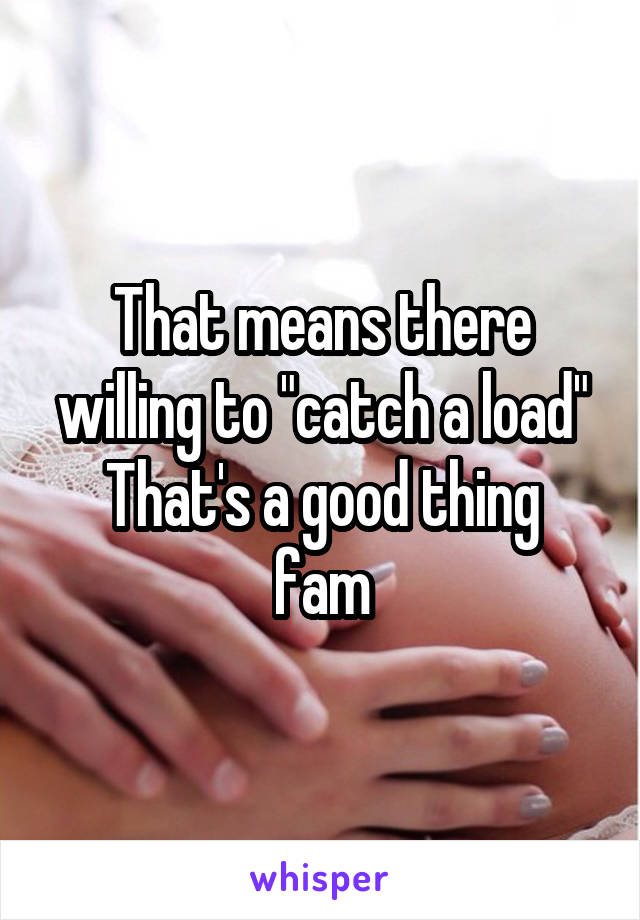 That means there willing to "catch a load"
That's a good thing fam