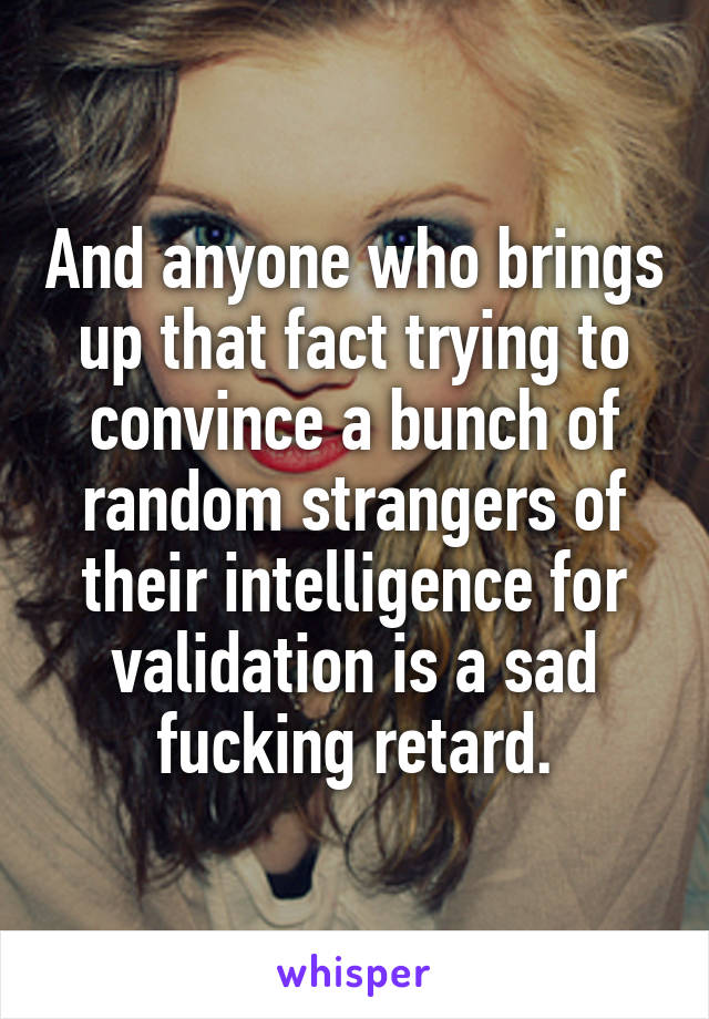 And anyone who brings up that fact trying to convince a bunch of random strangers of their intelligence for validation is a sad fucking retard.