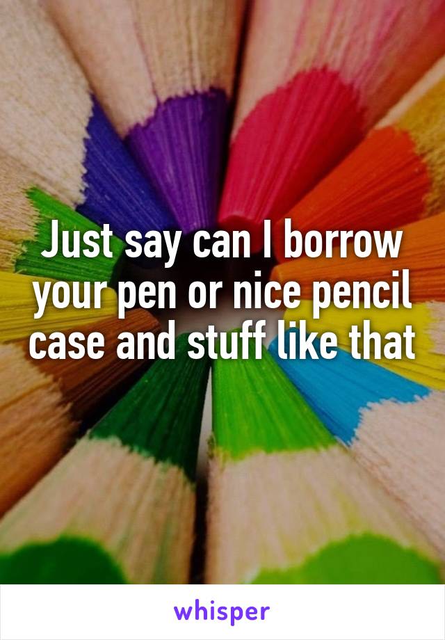Just say can I borrow your pen or nice pencil case and stuff like that 