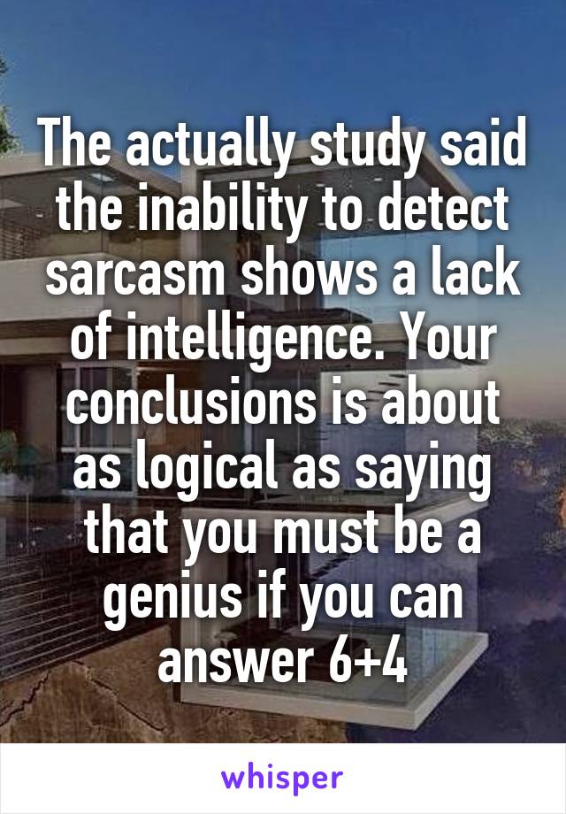 The actually study said the inability to detect sarcasm shows a lack of intelligence. Your conclusions is about as logical as saying that you must be a genius if you can answer 6+4