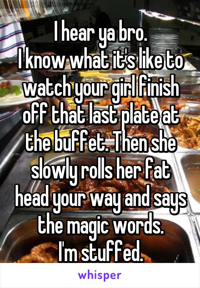 I hear ya bro.
I know what it's like to watch your girl finish off that last plate at the buffet. Then she slowly rolls her fat head your way and says the magic words.
I'm stuffed.