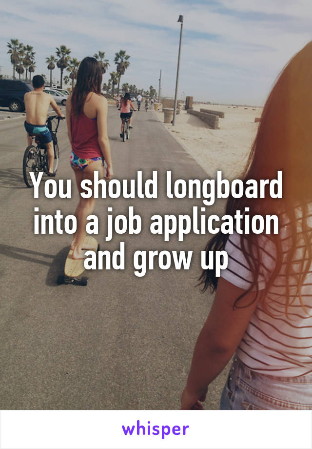 You should longboard into a job application and grow up