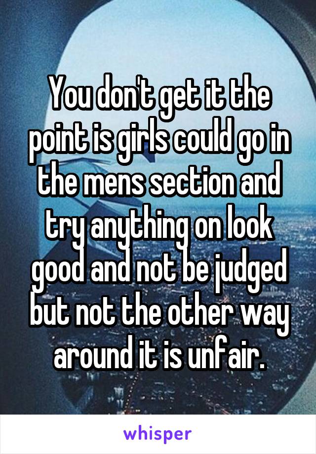 You don't get it the point is girls could go in the mens section and try anything on look good and not be judged but not the other way around it is unfair.