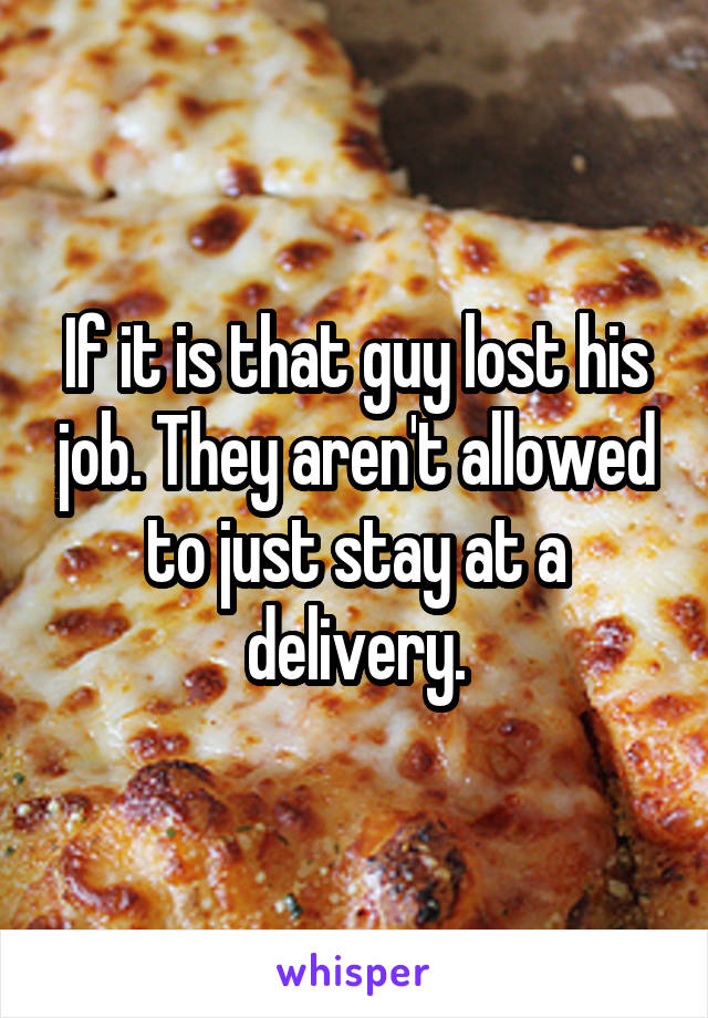 If it is that guy lost his job. They aren't allowed to just stay at a delivery.