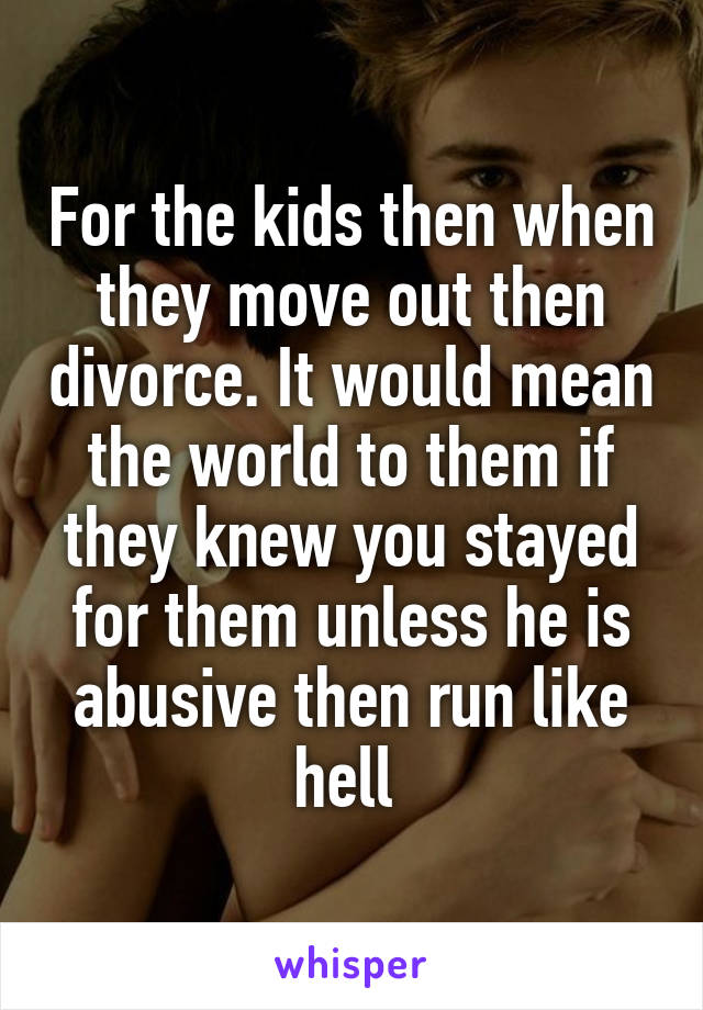 For the kids then when they move out then divorce. It would mean the world to them if they knew you stayed for them unless he is abusive then run like hell 