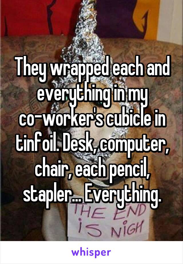 They wrapped each and everything in my co-worker's cubicle in tinfoil. Desk, computer, chair, each pencil, stapler... Everything.