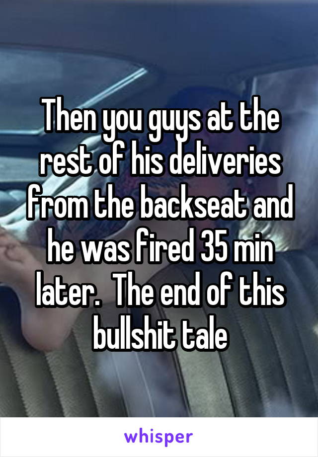 Then you guys at the rest of his deliveries from the backseat and he was fired 35 min later.  The end of this bullshit tale