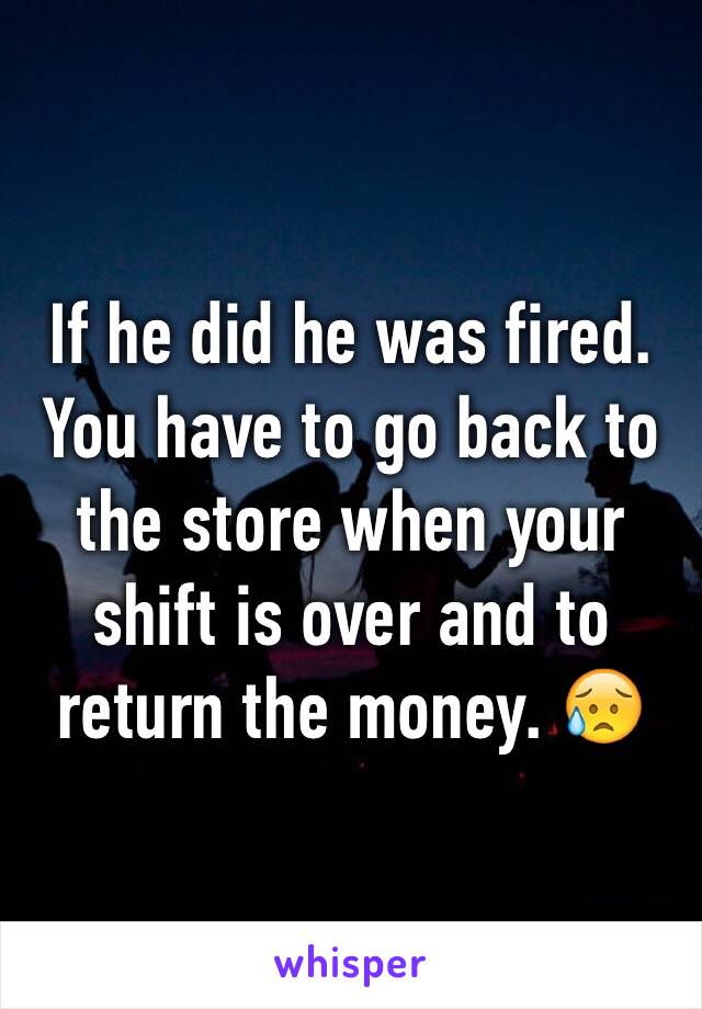 If he did he was fired. You have to go back to the store when your shift is over and to return the money. 😥