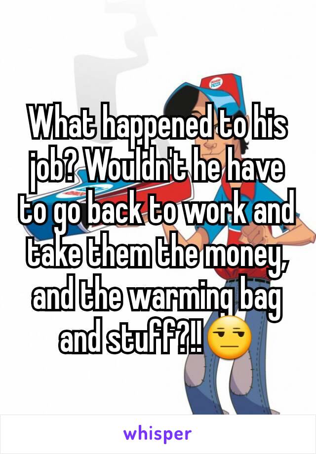 What happened to his job? Wouldn't he have to go back to work and take them the money, and the warming bag and stuff?!!😒