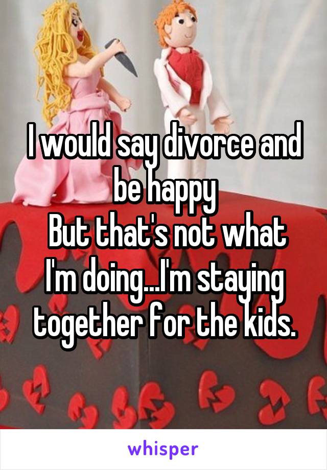 I would say divorce and be happy
 But that's not what I'm doing...I'm staying together for the kids.