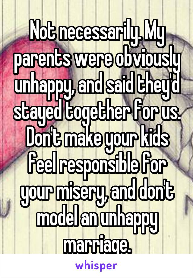 Not necessarily. My parents were obviously unhappy, and said they'd stayed together for us. Don't make your kids feel responsible for your misery, and don't model an unhappy marriage.