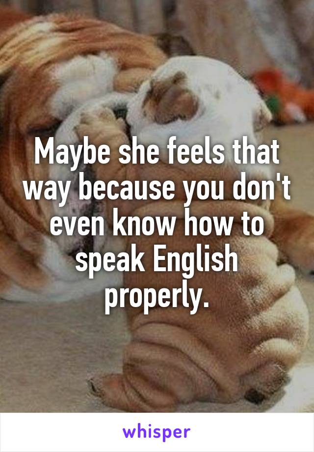 Maybe she feels that way because you don't even know how to speak English properly.
