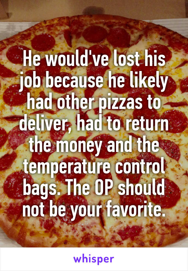 He would've lost his job because he likely had other pizzas to deliver, had to return the money and the temperature control bags. The OP should not be your favorite.