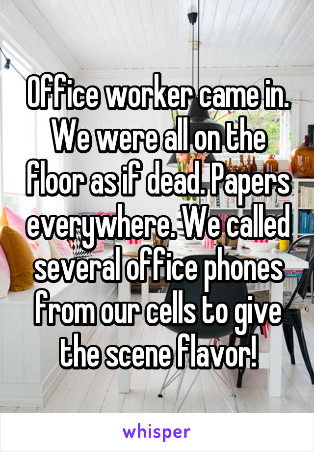 Office worker came in. We were all on the floor as if dead. Papers everywhere. We called several office phones from our cells to give the scene flavor!