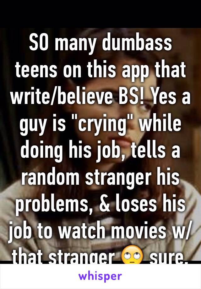 SO many dumbass teens on this app that write/believe BS! Yes a guy is "crying" while doing his job, tells a random stranger his problems, & loses his job to watch movies w/ that stranger 🙄 sure.