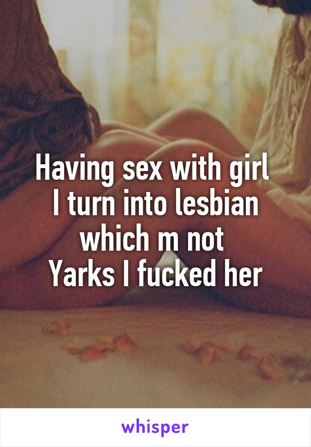 Having sex with girl 
I turn into lesbian which m not 
Yarks I fucked her