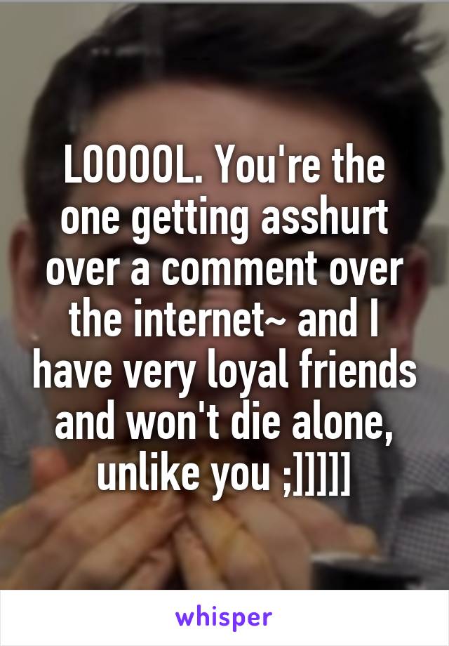 LOOOOL. You're the one getting asshurt over a comment over the internet~ and I have very loyal friends and won't die alone, unlike you ;]]]]]