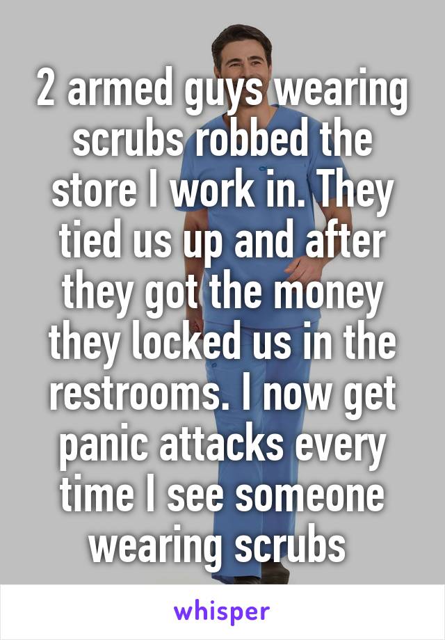 2 armed guys wearing scrubs robbed the store I work in. They tied us up and after they got the money they locked us in the restrooms. I now get panic attacks every time I see someone wearing scrubs 