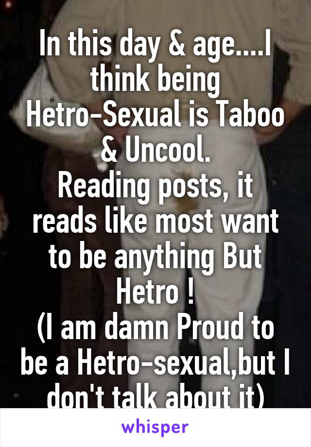 In this day & age....I think being Hetro-Sexual is Taboo & Uncool.
Reading posts, it reads like most want to be anything But Hetro !
(I am damn Proud to be a Hetro-sexual,but I don't talk about it)