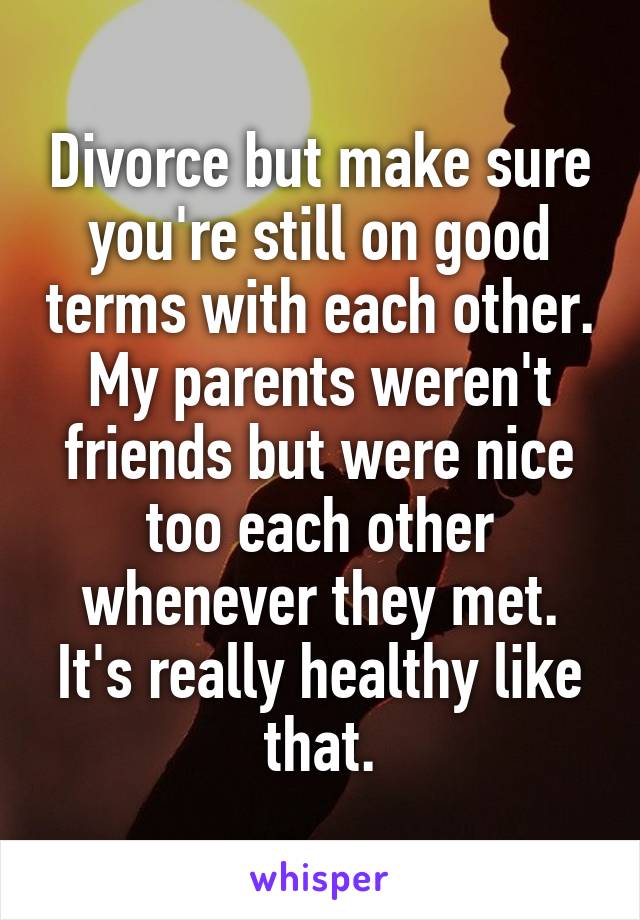 Divorce but make sure you're still on good terms with each other. My parents weren't friends but were nice too each other whenever they met. It's really healthy like that.