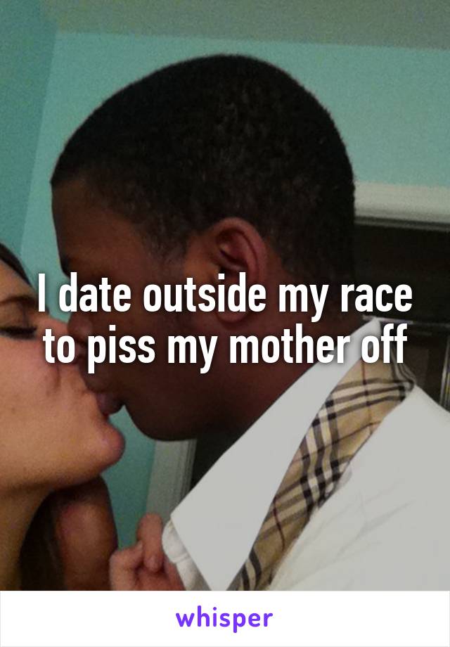 I date outside my race to piss my mother off