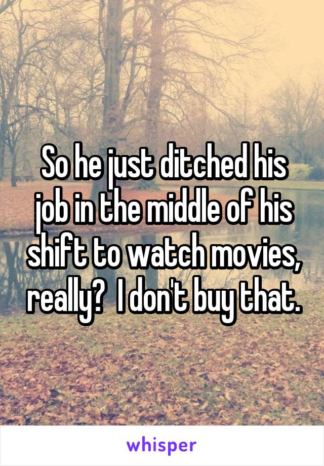 So he just ditched his job in the middle of his shift to watch movies, really?  I don't buy that.