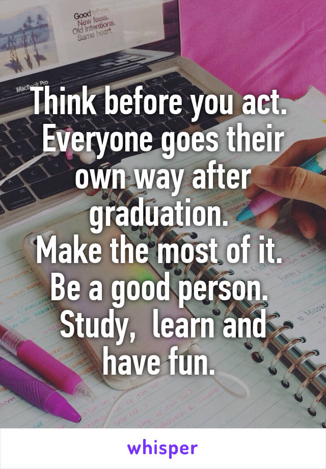 Think before you act. 
Everyone goes their own way after graduation. 
Make the most of it. 
Be a good person. 
Study,  learn and have fun. 
