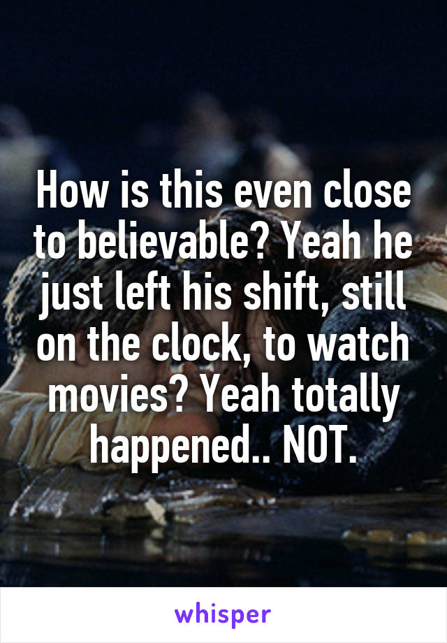 How is this even close to believable? Yeah he just left his shift, still on the clock, to watch movies? Yeah totally happened.. NOT.