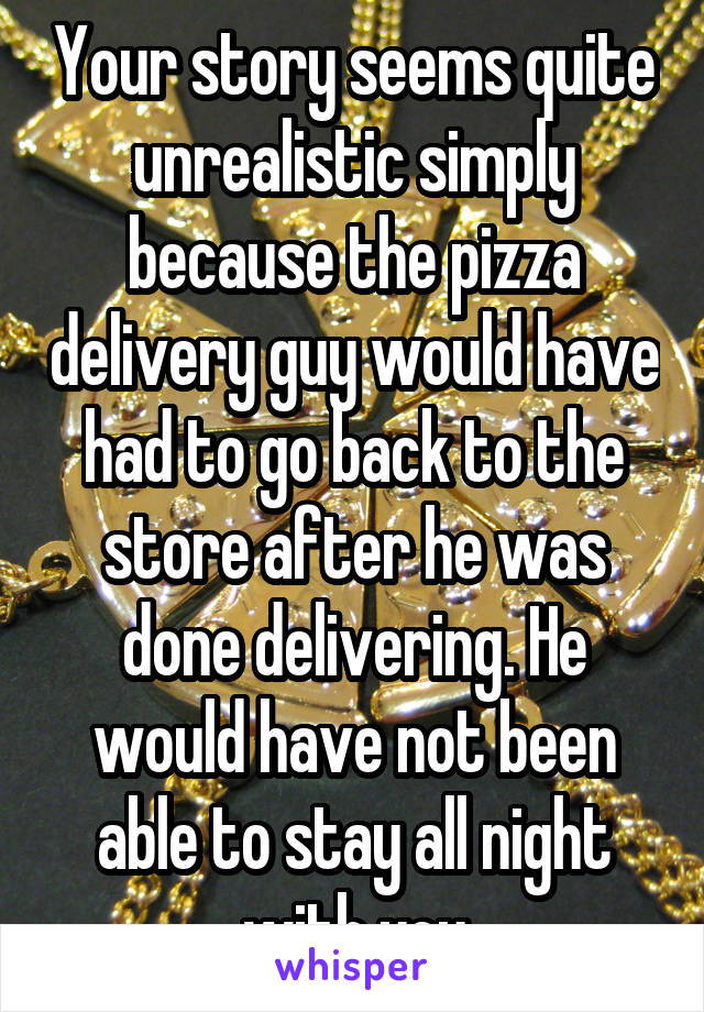 Your story seems quite unrealistic simply because the pizza delivery guy would have had to go back to the store after he was done delivering. He would have not been able to stay all night with you